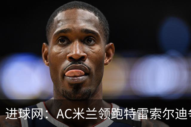 进球网：AC米兰领跑特雷索尔迪争夺战 多特巴萨国米枪手等队关注